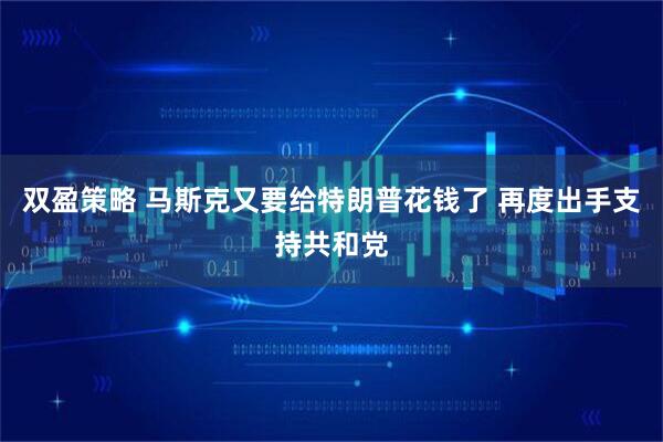 双盈策略 马斯克又要给特朗普花钱了 再度出手支持共和党