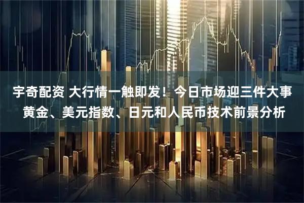 宇奇配资 大行情一触即发！今日市场迎三件大事 黄金、美元指数、日元和人民币技术前景分析