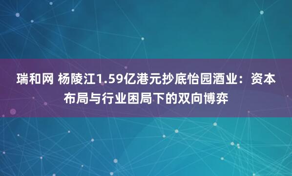 瑞和网 杨陵江1.59亿港元抄底怡园酒业：资本布局与行业困局下的双向博弈
