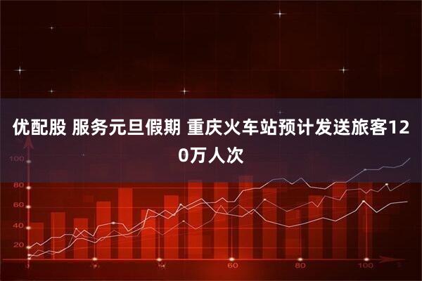 优配股 服务元旦假期 重庆火车站预计发送旅客120万人次