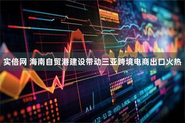 实倍网 海南自贸港建设带动三亚跨境电商出口火热