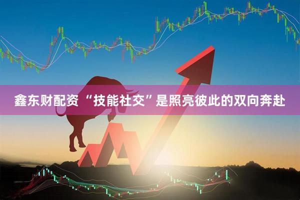 鑫东财配资 “技能社交”是照亮彼此的双向奔赴