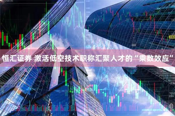 恒汇证券 激活低空技术职称汇聚人才的“乘数效应”
