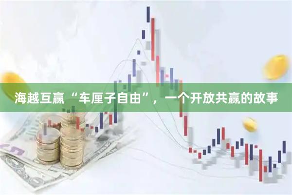 海越互赢 “车厘子自由”，一个开放共赢的故事