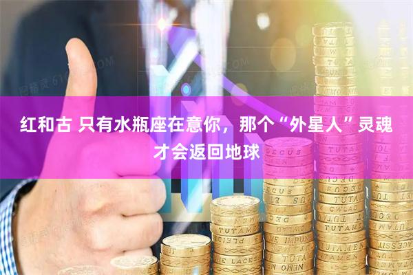 红和古 只有水瓶座在意你，那个“外星人”灵魂才会返回地球
