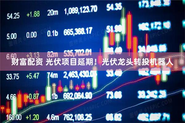 财富配资 光伏项目延期！光伏龙头转投机器人