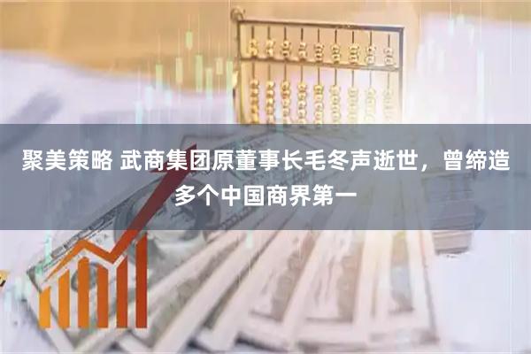 聚美策略 武商集团原董事长毛冬声逝世，曾缔造多个中国商界第一