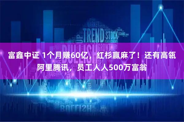 富鑫中证 1个月赚60亿，红杉赢麻了！还有高瓴阿里腾讯，员工人人500万富翁