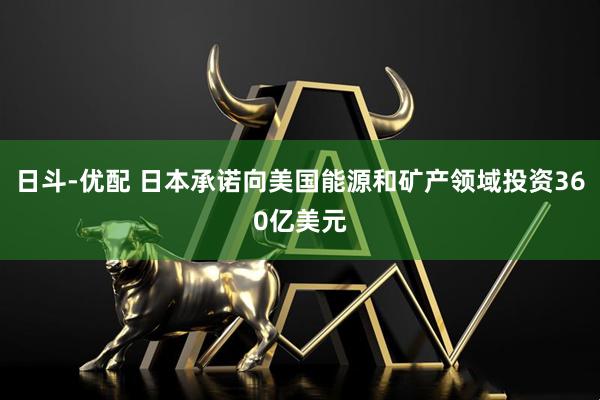 日斗-优配 日本承诺向美国能源和矿产领域投资360亿美元