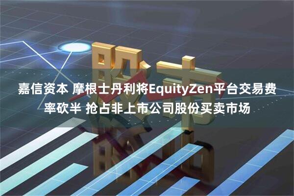 嘉信资本 摩根士丹利将EquityZen平台交易费率砍半 抢占非上市公司股份买卖市场