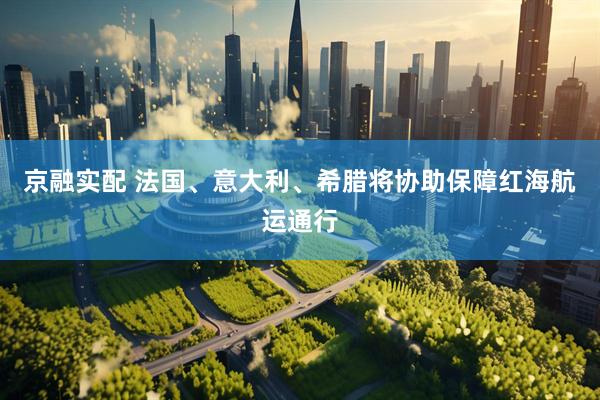 京融实配 法国、意大利、希腊将协助保障红海航运通行