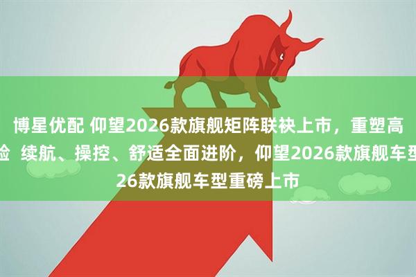 博星优配 仰望2026款旗舰矩阵联袂上市，重塑高端出行体验  续航、操控、舒适全面进阶，仰望2026款旗舰车型重磅上市