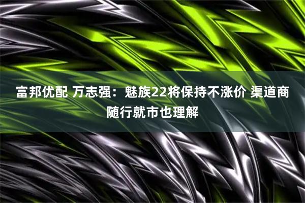 富邦优配 万志强：魅族22将保持不涨价 渠道商随行就市也理解