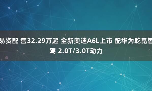 易资配 售32.29万起 全新奥迪A6L上市 配华为乾崑智驾 2.0T/3.0T动力