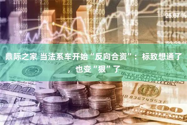 鼎际之家 当法系车开始“反向合资”：标致想通了，也变“狠”了