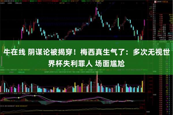 牛在线 阴谋论被揭穿！梅西真生气了：多次无视世界杯失利罪人 场面尴尬