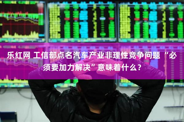 乐红网 工信部点名汽车产业非理性竞争问题 “必须要加力解决”意味着什么？