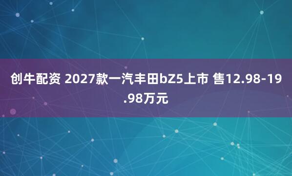 创牛配资 2027款一汽丰田bZ5上市 售12.98-19.98万元